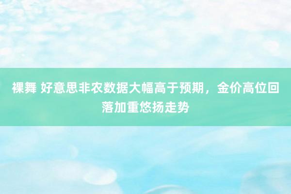 裸舞 好意思非农数据大幅高于预期，金价高位回落加重悠扬走势