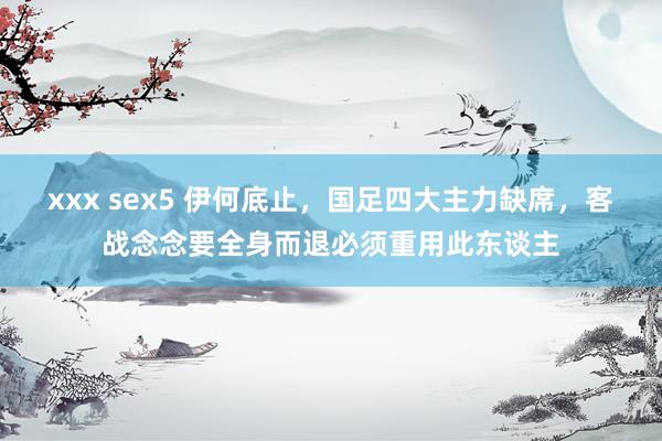 xxx sex5 伊何底止，国足四大主力缺席，客战念念要全身而退必须重用此东谈主