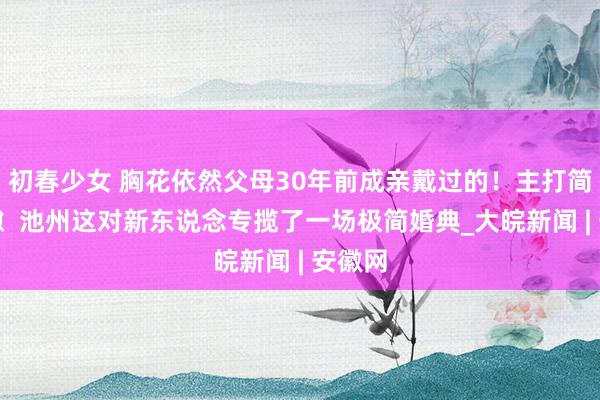 初春少女 胸花依然父母30年前成亲戴过的！主打简朴罅隙  池州这对新东说念专揽了一场极简婚典_大皖新闻 | 安徽网