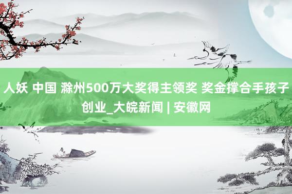 人妖 中国 滁州500万大奖得主领奖 奖金撑合手孩子创业_大皖新闻 | 安徽网