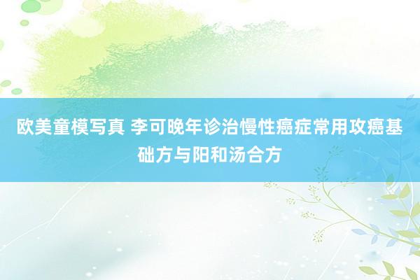 欧美童模写真 李可晚年诊治慢性癌症常用攻癌基础方与阳和汤合方