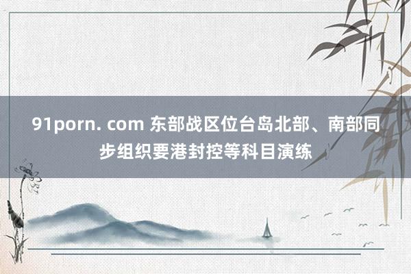 91porn. com 东部战区位台岛北部、南部同步组织要港封控等科目演练