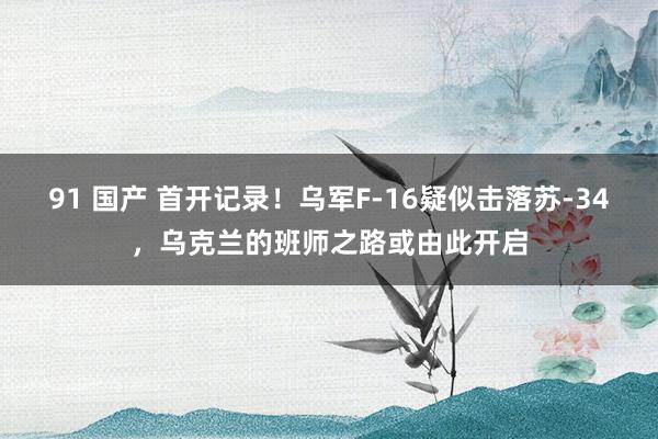 91 国产 首开记录！乌军F-16疑似击落苏-34，乌克兰的班师之路或由此开启