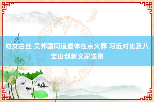 幼女白丝 吴邦国同道遗体在京火葬 习近对比及八宝山创新义冢送别