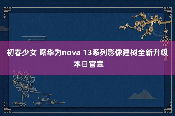 初春少女 曝华为nova 13系列影像建树全新升级 本日官宣