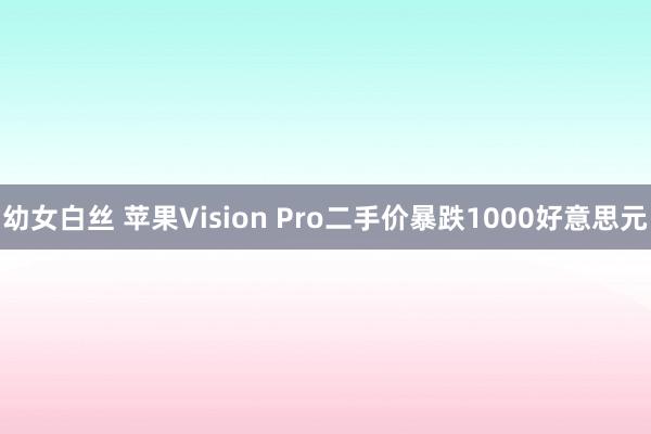 幼女白丝 苹果Vision Pro二手价暴跌1000好意思元