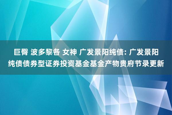 巨臀 波多黎各 女神 广发景阳纯债: 广发景阳纯债债券型证券投资基金基金产物贵府节录更新