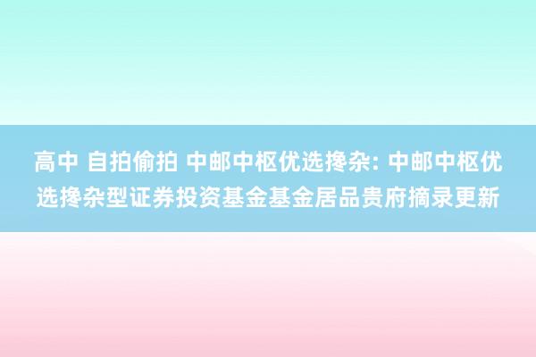 高中 自拍偷拍 中邮中枢优选搀杂: 中邮中枢优选搀杂型证券投资基金基金居品贵府摘录更新