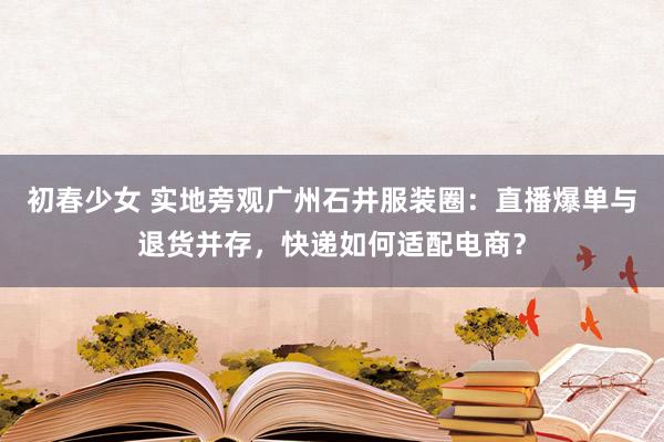 初春少女 实地旁观广州石井服装圈：直播爆单与退货并存，快递如何适配电商？