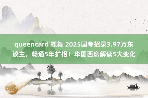 queencard 裸舞 2025国考招录3.97万东谈主，畅通5年扩招！华图西席解读5大变化