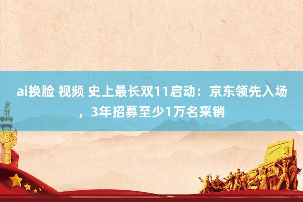 ai换脸 视频 史上最长双11启动：京东领先入场，3年招募至少1万名采销