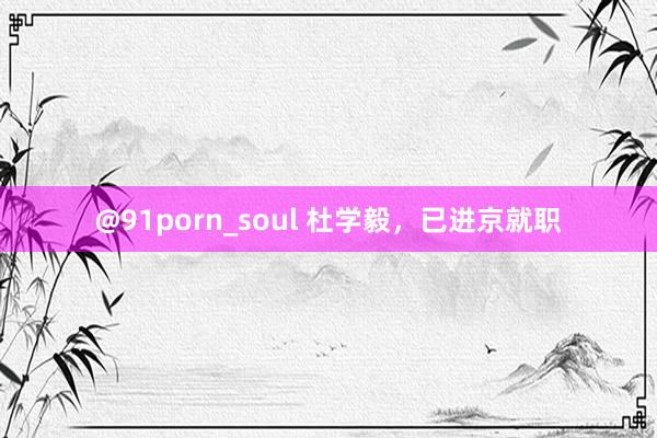 @91porn_soul 杜学毅，已进京就职