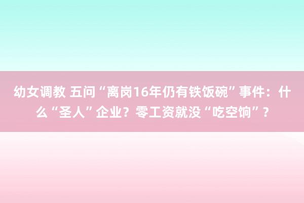 幼女调教 五问“离岗16年仍有铁饭碗”事件：什么“圣人”企业？零工资就没“吃空饷”？