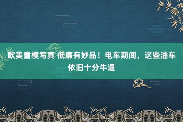 欧美童模写真 低廉有妙品！电车期间，这些油车依旧十分牛逼