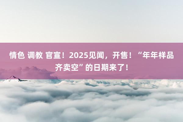 情色 调教 官宣！2025见闻，开售！“年年样品齐卖空”的日期来了！