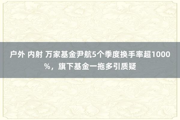 户外 内射 万家基金尹航5个季度换手率超1000%，旗下基金一拖多引质疑