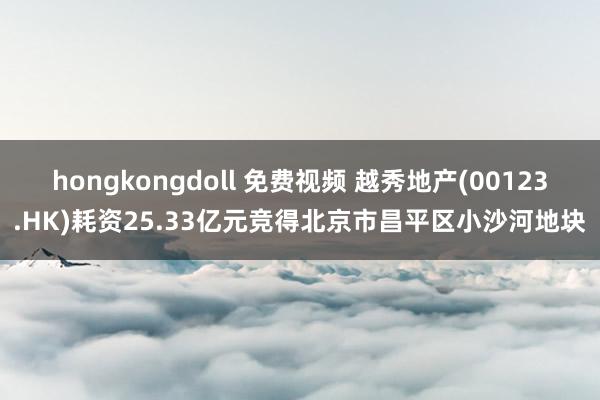 hongkongdoll 免费视频 越秀地产(00123.HK)耗资25.33亿元竞得北京市昌平区小沙河地块