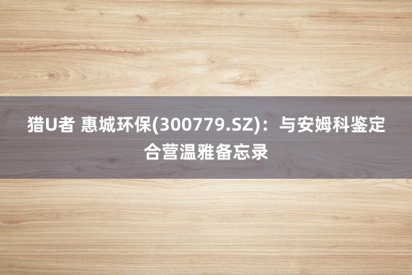 猎U者 惠城环保(300779.SZ)：与安姆科鉴定合营温雅备忘录