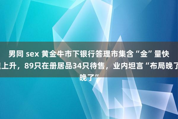 男同 sex 黄金牛市下银行答理市集含“金”量快速上升，89只在册居品34只待售，业内坦言“布局晚了”