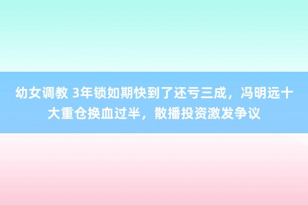 幼女调教 3年锁如期快到了还亏三成，冯明远十大重仓换血过半，散播投资激发争议