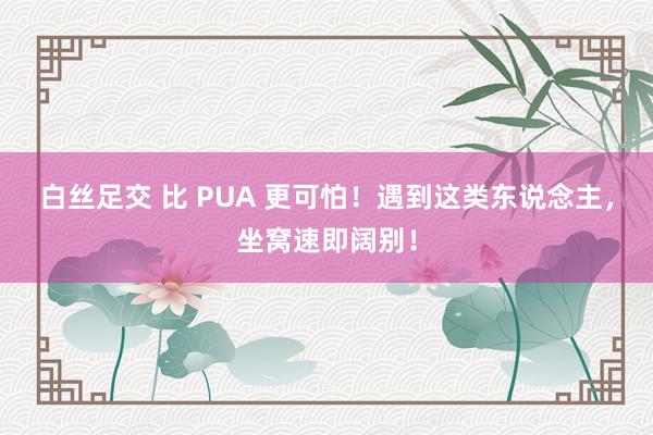 白丝足交 比 PUA 更可怕！遇到这类东说念主，坐窝速即阔别！