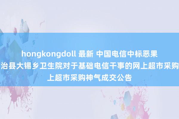 hongkongdoll 最新 中国电信中标恶果：江华瑶族自治县大锡乡卫生院对于基础电信干事的网上超市采购神气成交公告