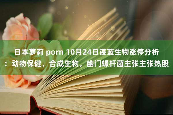 日本萝莉 porn 10月24日湛蓝生物涨停分析：动物保健，合成生物，幽门螺杆菌主张主张热股