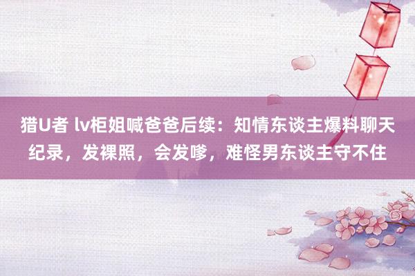 猎U者 lv柜姐喊爸爸后续：知情东谈主爆料聊天纪录，发裸照，会发嗲，难怪男东谈主守不住