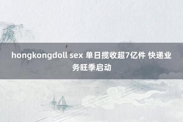 hongkongdoll sex 单日揽收超7亿件 快递业务旺季启动