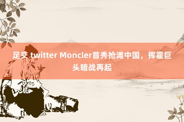 足交 twitter Moncler首秀抢滩中国，挥霍巨头暗战再起