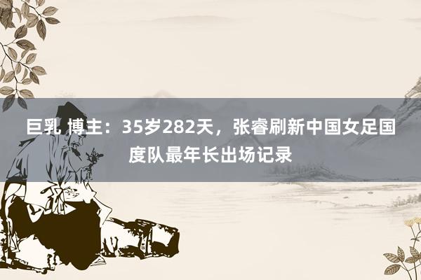 巨乳 博主：35岁282天，张睿刷新中国女足国度队最年长出场记录