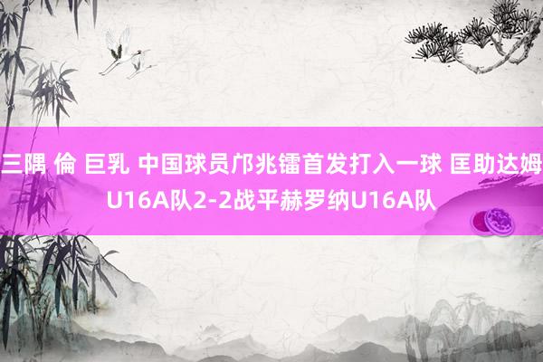 三隅 倫 巨乳 中国球员邝兆镭首发打入一球 匡助达姆U16A队2-2战平赫罗纳U16A队