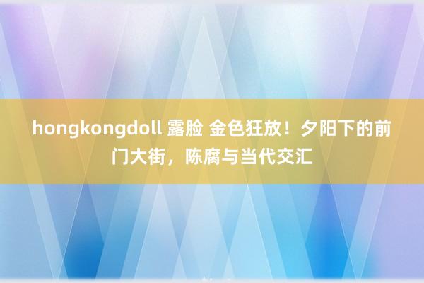 hongkongdoll 露脸 金色狂放！夕阳下的前门大街，陈腐与当代交汇