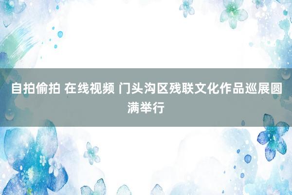 自拍偷拍 在线视频 门头沟区残联文化作品巡展圆满举行