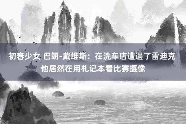 初春少女 巴朗-戴维斯：在洗车店遭遇了雷迪克 他居然在用札记本看比赛摄像