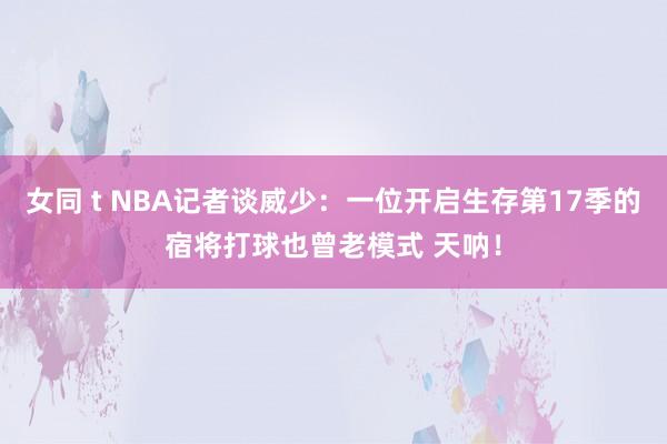 女同 t NBA记者谈威少：一位开启生存第17季的宿将打球也曾老模式 天呐！