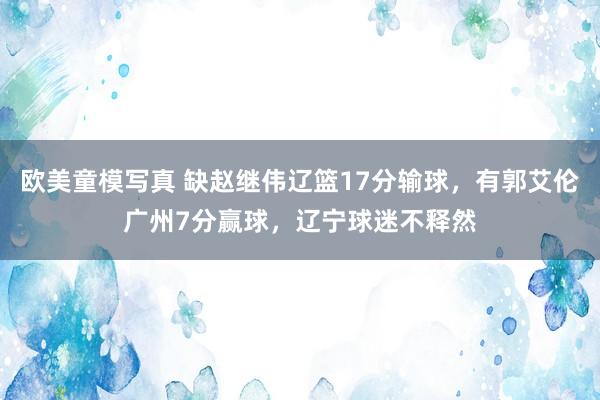 欧美童模写真 缺赵继伟辽篮17分输球，有郭艾伦广州7分赢球，辽宁球迷不释然