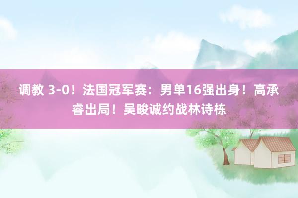 调教 3-0！法国冠军赛：男单16强出身！高承睿出局！吴晙诚约战林诗栋