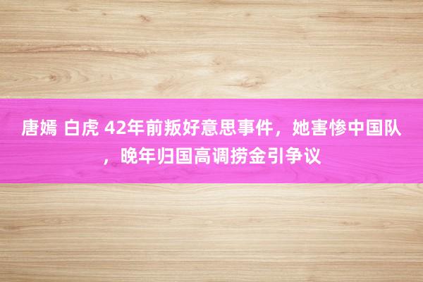 唐嫣 白虎 42年前叛好意思事件，她害惨中国队，晚年归国高调捞金引争议