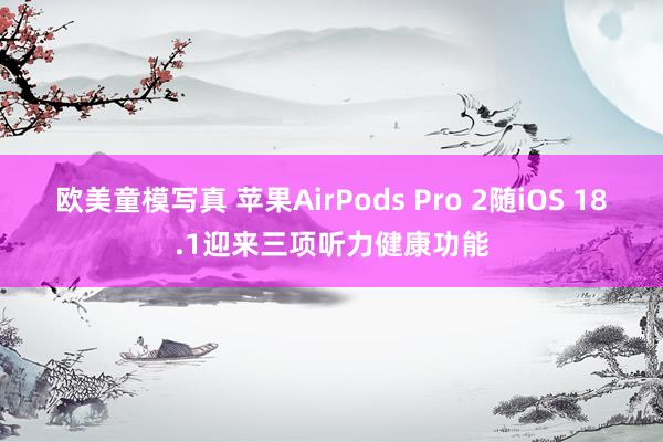 欧美童模写真 苹果AirPods Pro 2随iOS 18.1迎来三项听力健康功能