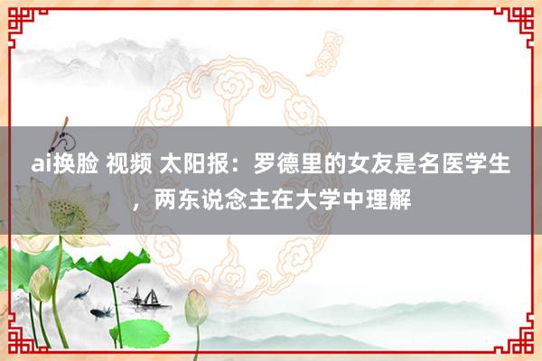 ai换脸 视频 太阳报：罗德里的女友是名医学生，两东说念主在大学中理解