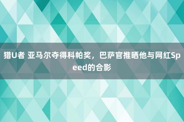 猎U者 亚马尔夺得科帕奖，巴萨官推晒他与网红Speed的合影