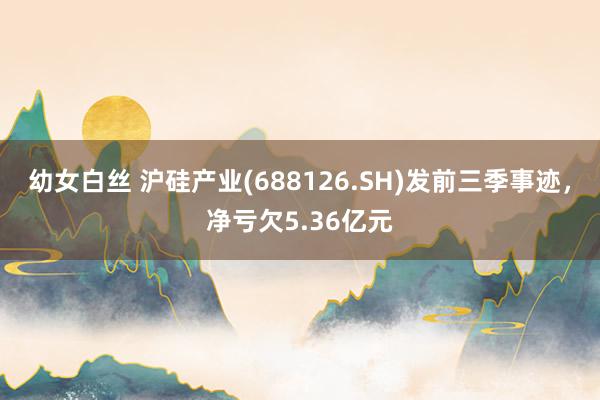 幼女白丝 沪硅产业(688126.SH)发前三季事迹，净亏欠5.36亿元