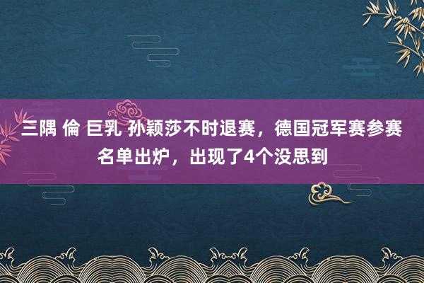 三隅 倫 巨乳 孙颖莎不时退赛，德国冠军赛参赛名单出炉，出现了4个没思到