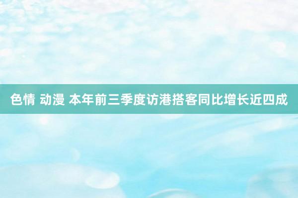 色情 动漫 本年前三季度访港搭客同比增长近四成