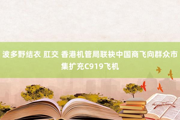 波多野结衣 肛交 香港机管局联袂中国商飞向群众市集扩充C919飞机