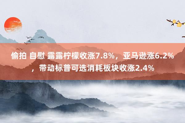 偷拍 自慰 露露柠檬收涨7.8%，亚马逊涨6.2%，带动标普可选消耗板块收涨2.4%