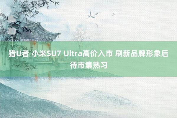 猎U者 小米SU7 Ultra高价入市 刷新品牌形象后待市集熟习