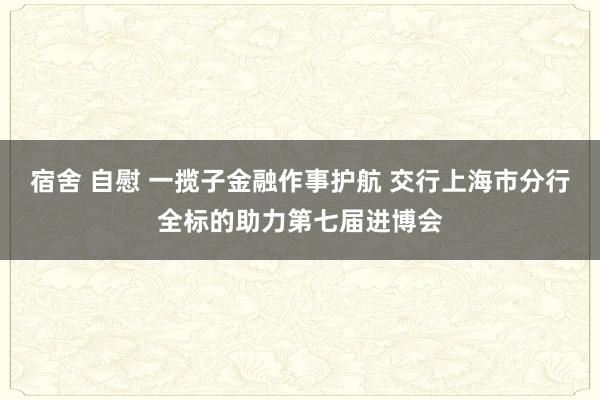 宿舍 自慰 一揽子金融作事护航 交行上海市分行全标的助力第七届进博会