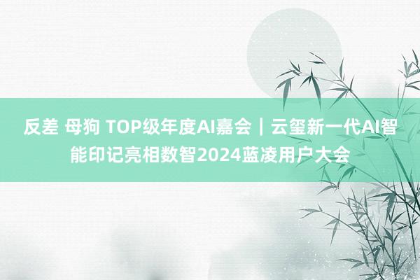 反差 母狗 TOP级年度AI嘉会｜云玺新一代AI智能印记亮相数智2024蓝凌用户大会